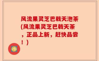 风流果灵芝巴戟天泡茶(风流果灵芝巴戟天茶，正品上新，赶快品尝！)