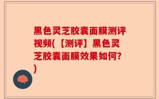黑色灵芝胶囊面膜测评视频(【测评】黑色灵芝胶囊面膜效果如何？)