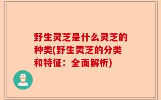 野生灵芝是什么灵芝的种类(野生灵芝的分类和特征：全面解析)