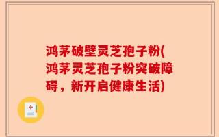 鸿茅破壁灵芝孢子粉(鸿茅灵芝孢子粉突破障碍，新开启健康生活)