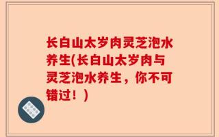 长白山太岁肉灵芝泡水养生(长白山太岁肉与灵芝泡水养生，你不可错过！)