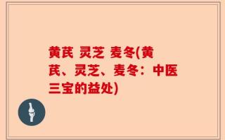 黄芪 灵芝 麦冬(黄芪、灵芝、麦冬：中医三宝的益处)