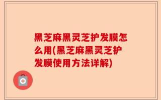 黑芝麻黑灵芝护发膜怎么用(黑芝麻黑灵芝护发膜使用方法详解)