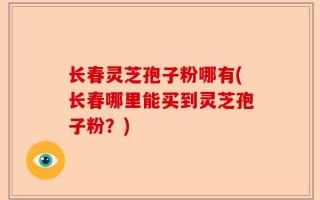 长春灵芝孢子粉哪有(长春哪里能买到灵芝孢子粉？)