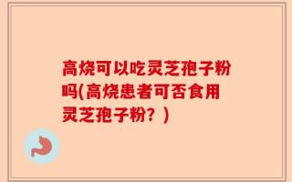 高烧可以吃灵芝孢子粉吗(高烧患者可否食用灵芝孢子粉？)