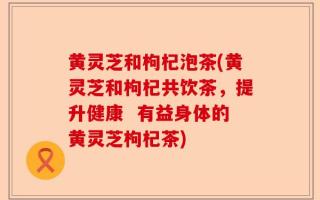 黄灵芝和枸杞泡茶(黄灵芝和枸杞共饮茶，提升健康  有益身体的黄灵芝枸杞茶)
