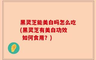 黑灵芝能美白吗怎么吃(黑灵芝有美白功效  如何食用？)