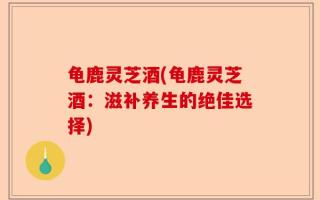 龟鹿灵芝酒(龟鹿灵芝酒：滋补养生的绝佳选择)