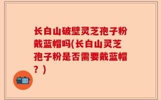 长白山破壁灵芝孢子粉戴蓝帽吗(长白山灵芝孢子粉是否需要戴蓝帽？)