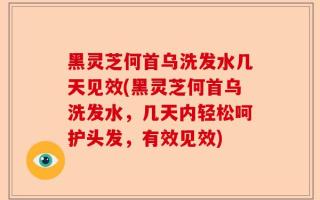 黑灵芝何首乌洗发水几天见效(黑灵芝何首乌洗发水，几天内轻松呵护头发，有效见效)