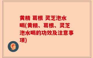 黄精 葛根 灵芝泡水喝(黄精、葛根、灵芝泡水喝的功效及注意事项)