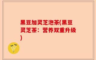 黑豆加灵芝泡茶(黑豆灵芝茶：营养双重升级)