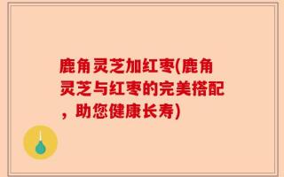 鹿角灵芝加红枣(鹿角灵芝与红枣的完美搭配，助您健康长寿)