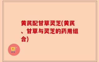 黄芪配甘草灵芝(黄芪、甘草与灵芝的药用组合)