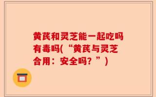 黄芪和灵芝能一起吃吗有毒吗(“黄芪与灵芝合用：安全吗？”)
