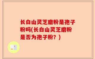 长白山灵芝磨粉是孢子粉吗(长白山灵芝磨粉是否为孢子粉？)