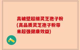 高破壁超细灵芝孢子粉(高品质灵芝孢子粉带来超强健康效益)