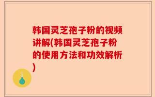 韩国灵芝孢子粉的视频讲解(韩国灵芝孢子粉的使用方法和功效解析)