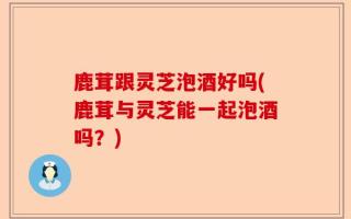 鹿茸跟灵芝泡酒好吗(鹿茸与灵芝能一起泡酒吗？)