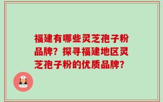 福建有哪些灵芝孢子粉品牌？探寻福建地区灵芝孢子粉的优质品牌？