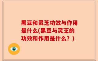 黑豆和灵芝功效与作用是什么(黑豆与灵芝的功效和作用是什么？)