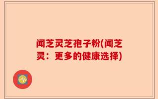 闻芝灵芝孢子粉(闻芝灵：更多的健康选择)