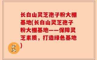 长白山灵芝孢子粉大棚基地(长白山灵芝孢子粉大棚基地——保障灵芝素质，打造绿色基地)