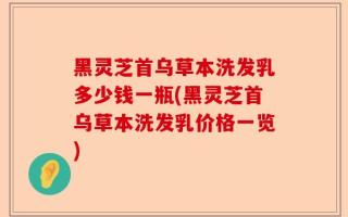 黑灵芝首乌草本洗发乳多少钱一瓶(黑灵芝首乌草本洗发乳价格一览)