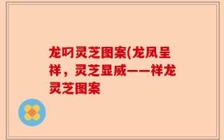 龙叼灵芝图案(龙凤呈祥，灵芝显威——祥龙灵芝图案