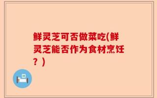 鲜灵芝可否做菜吃(鲜灵芝能否作为食材烹饪？)
