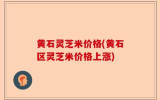 黄石灵芝米价格(黄石区灵芝米价格上涨)