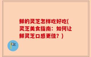 鲜的灵芝怎样吃好吃(灵芝美食指南：如何让鲜灵芝口感更佳？)