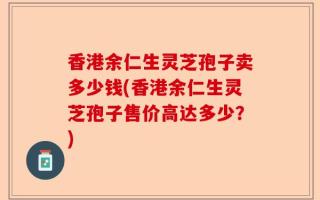 香港余仁生灵芝孢子卖多少钱(香港余仁生灵芝孢子售价高达多少？)