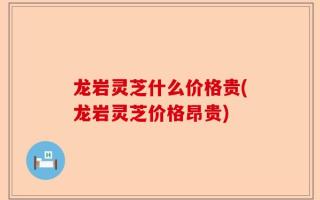 龙岩灵芝什么价格贵(龙岩灵芝价格昂贵)