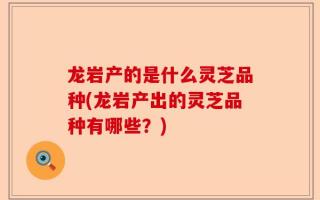 龙岩产的是什么灵芝品种(龙岩产出的灵芝品种有哪些？)
