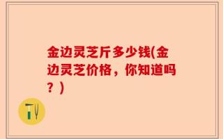 金边灵芝斤多少钱(金边灵芝价格，你知道吗？)