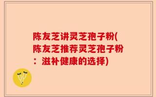 陈友芝讲灵芝孢子粉(陈友芝推荐灵芝孢子粉：滋补健康的选择)