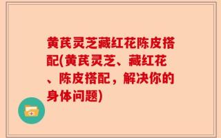 黄芪灵芝藏红花陈皮搭配(黄芪灵芝、藏红花、陈皮搭配，解决你的身体问题)