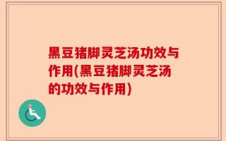 黑豆猪脚灵芝汤功效与作用(黑豆猪脚灵芝汤的功效与作用)