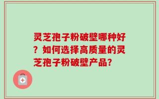 灵芝孢子粉破壁哪种好？如何选择高质量的灵芝孢子粉破壁产品？