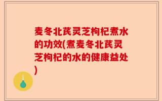 麦冬北芪灵芝枸杞煮水的功效(煮麦冬北芪灵芝枸杞的水的健康益处)