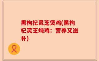 黑枸杞灵芝煲鸡(黑枸杞灵芝炖鸡：营养又滋补)