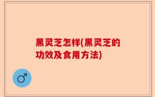 黑灵芝怎样(黑灵芝的功效及食用方法)