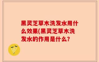 黑灵芝草木洗发水用什么效果(黑灵芝草木洗发水的作用是什么？