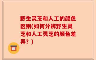 野生灵芝和人工的颜色区别(如何分辨野生灵芝和人工灵芝的颜色差异？)
