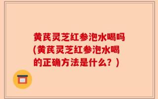 黄芪灵芝红参泡水喝吗(黄芪灵芝红参泡水喝的正确方法是什么？)
