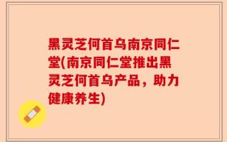 黑灵芝何首乌南京同仁堂(南京同仁堂推出黑灵芝何首乌产品，助力健康养生)