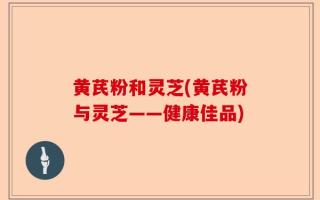 黄芪粉和灵芝(黄芪粉与灵芝——健康佳品)