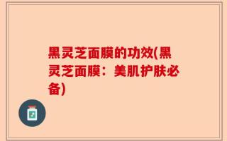 黑灵芝面膜的功效(黑灵芝面膜：美肌护肤必备)