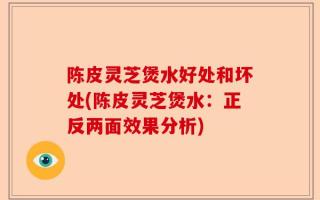 陈皮灵芝煲水好处和坏处(陈皮灵芝煲水：正反两面效果分析)
